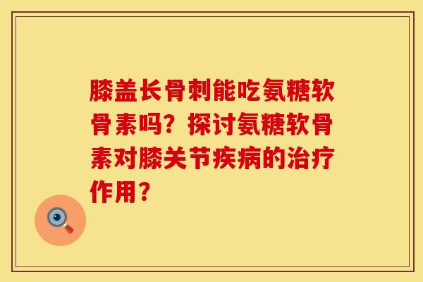 膝盖长骨刺能吃氨糖软骨素吗？探讨氨糖软骨素对膝关节疾病的治疗作用？