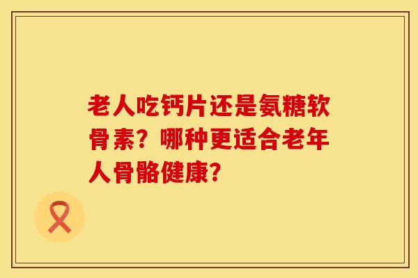 老人吃钙片还是氨糖软骨素？哪种更适合老年人骨骼健康？