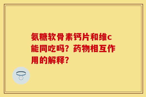 氨糖软骨素钙片和维c能同吃吗？药物相互作用的解释？