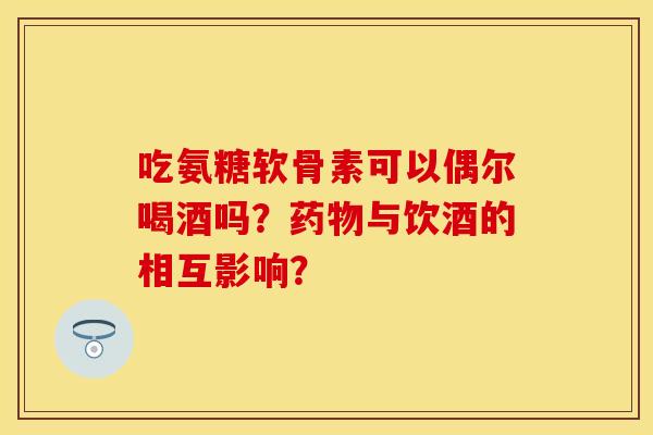 吃氨糖软骨素可以偶尔喝酒吗？药物与饮酒的相互影响？