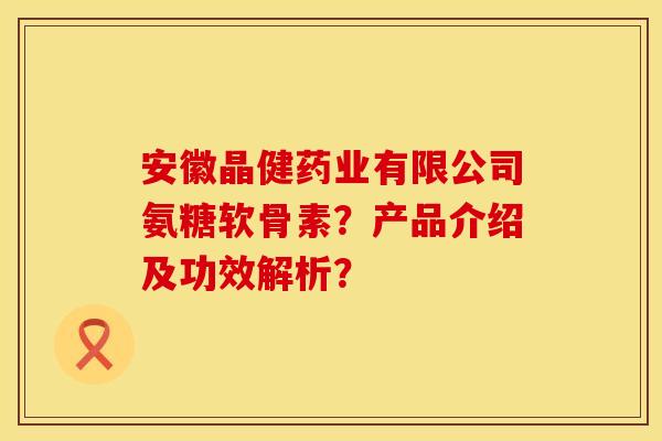 安徽晶健药业有限公司氨糖软骨素？产品介绍及功效解析？