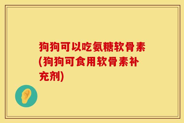 狗狗可以吃氨糖软骨素(狗狗可食用软骨素补充剂)
