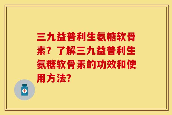 三九益普利生氨糖软骨素？了解三九益普利生氨糖软骨素的功效和使用方法？