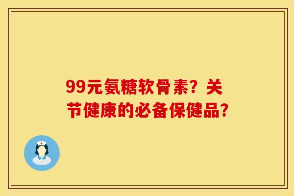 99元氨糖软骨素？关节健康的必备保健品？
