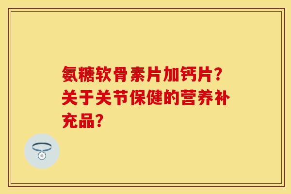 氨糖软骨素片加钙片？关于关节保健的营养补充品？