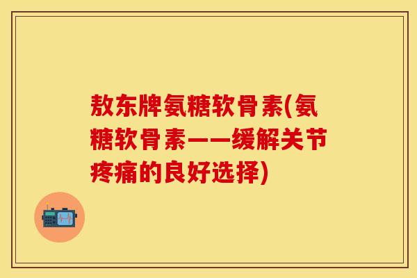 敖东牌氨糖软骨素(氨糖软骨素——缓解关节的良好选择)