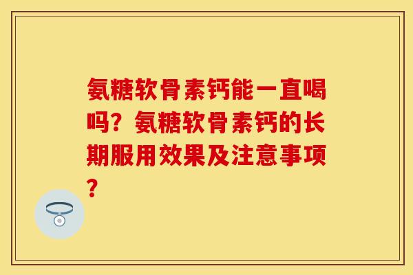 氨糖软骨素钙能一直喝吗？氨糖软骨素钙的长期服用效果及注意事项？