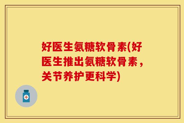 好医生氨糖软骨素(好医生推出氨糖软骨素，关节养护更科学)