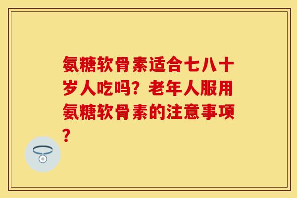 氨糖软骨素适合七八十岁人吃吗？老年人服用氨糖软骨素的注意事项？