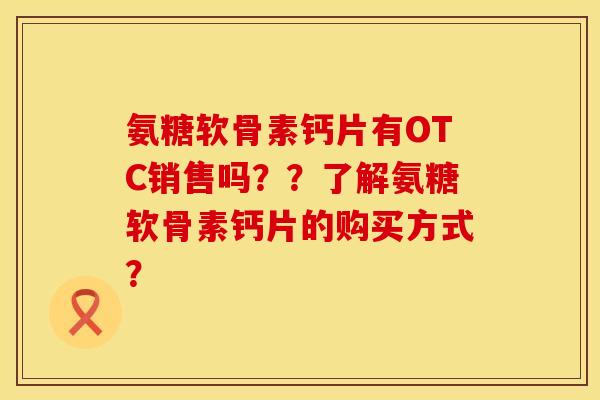 氨糖软骨素钙片有OTC销售吗？？了解氨糖软骨素钙片的购买方式？