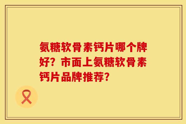氨糖软骨素钙片哪个牌好？市面上氨糖软骨素钙片品牌推荐？