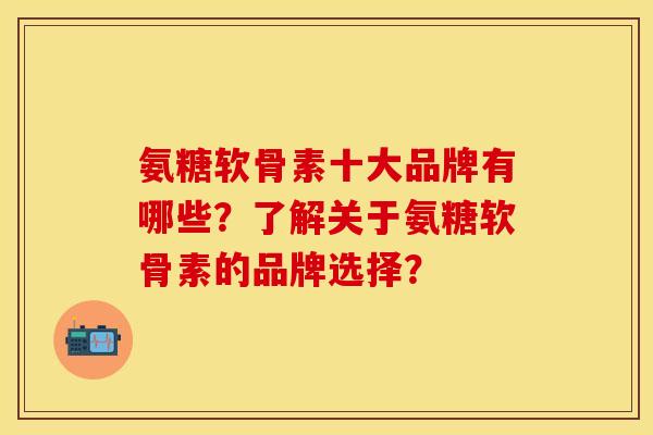 氨糖软骨素十大品牌有哪些？了解关于氨糖软骨素的品牌选择？