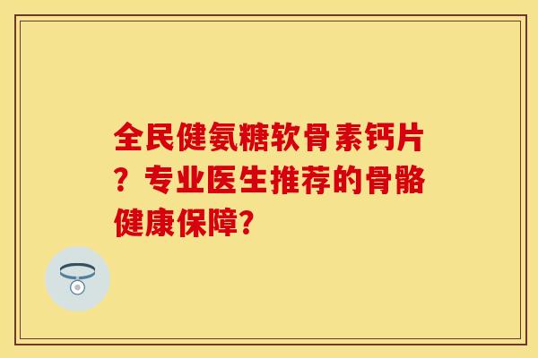 全民健氨糖软骨素钙片？专业医生推荐的骨骼健康保障？