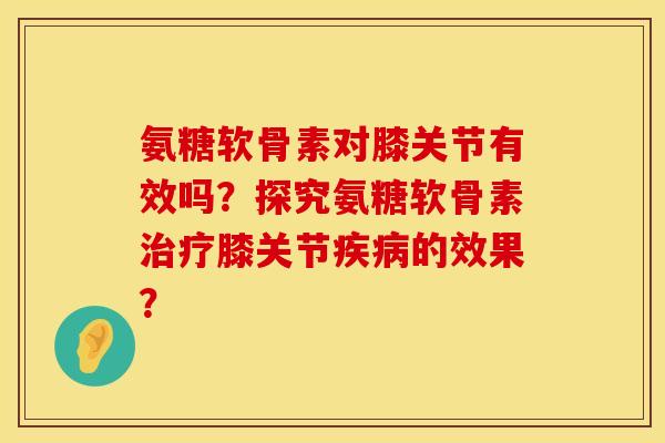 氨糖软骨素对膝关节有效吗？探究氨糖软骨素治疗膝关节疾病的效果？