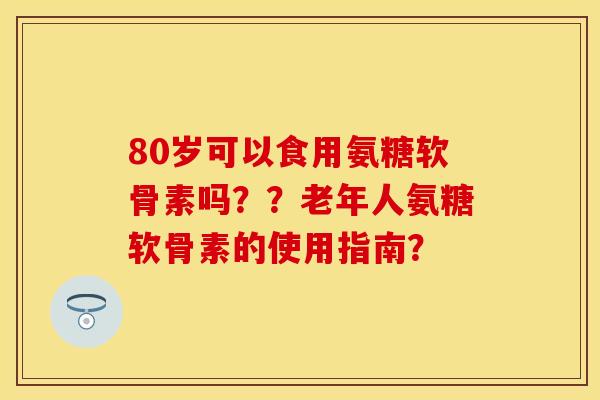 80岁可以食用氨糖软骨素吗？？老年人氨糖软骨素的使用指南？
