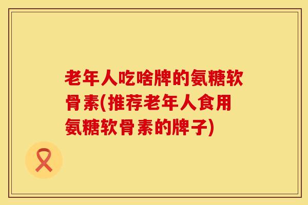 老年人吃啥牌的氨糖软骨素(推荐老年人食用氨糖软骨素的牌子)