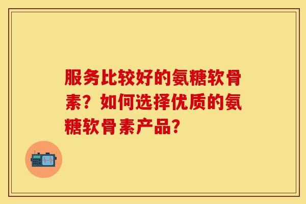 服务比较好的氨糖软骨素？如何选择优质的氨糖软骨素产品？