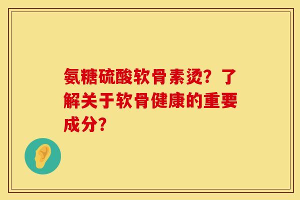氨糖硫酸软骨素烫？了解关于软骨健康的重要成分？
