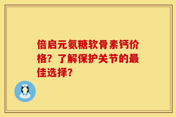倍启元氨糖软骨素钙价格？了解保护关节的最佳选择？