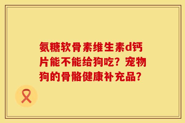 氨糖软骨素维生素d钙片能不能给狗吃？宠物狗的骨骼健康补充品？