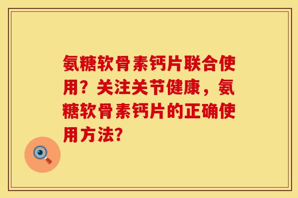 氨糖软骨素钙片联合使用？关注关节健康，氨糖软骨素钙片的正确使用方法？
