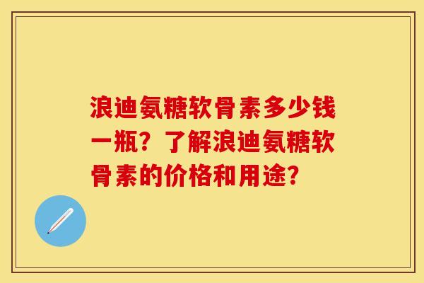 浪迪氨糖软骨素多少钱一瓶？了解浪迪氨糖软骨素的价格和用途？