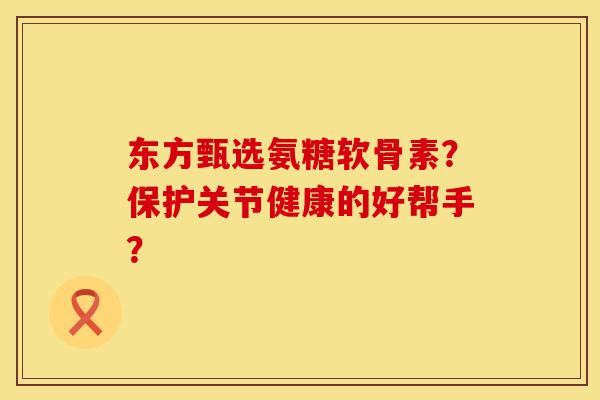 东方甄选氨糖软骨素？保护关节健康的好帮手？