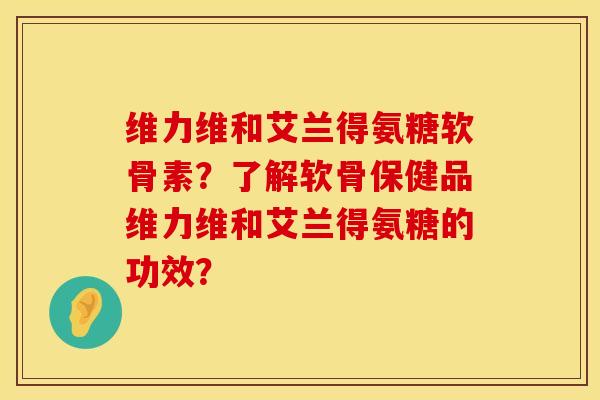 维力维和艾兰得氨糖软骨素？了解软骨保健品维力维和艾兰得氨糖的功效？