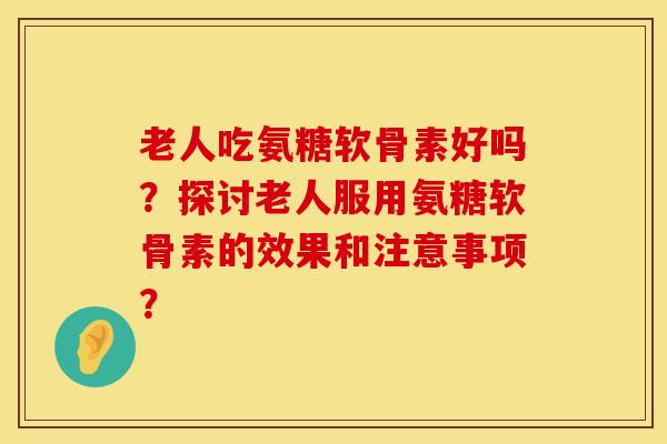 老人吃氨糖软骨素好吗？探讨老人服用氨糖软骨素的效果和注意事项？