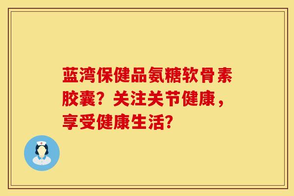蓝湾保健品氨糖软骨素胶囊？关注关节健康，享受健康生活？