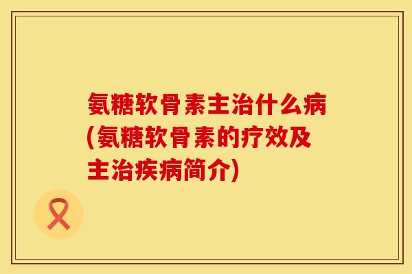 氨糖软骨素主治什么病(氨糖软骨素的疗效及主治疾病简介)