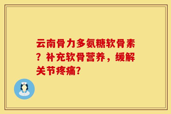 云南骨力多氨糖软骨素？补充软骨营养，缓解关节疼痛？