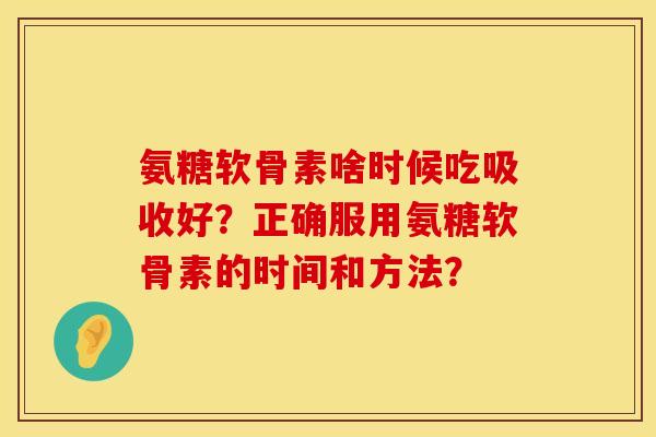 氨糖软骨素啥时候吃吸收好？正确服用氨糖软骨素的时间和方法？
