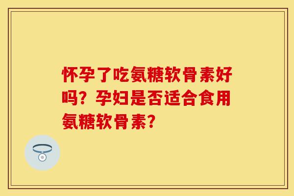 怀孕了吃氨糖软骨素好吗？孕妇是否适合食用氨糖软骨素？