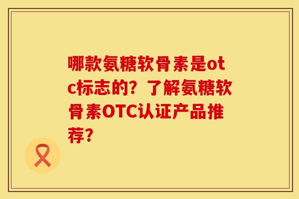 哪款氨糖软骨素是otc标志的？了解氨糖软骨素OTC认证产品推荐？