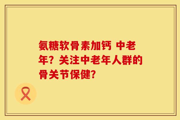 氨糖软骨素加钙 中老年？关注中老年人群的骨关节保健？