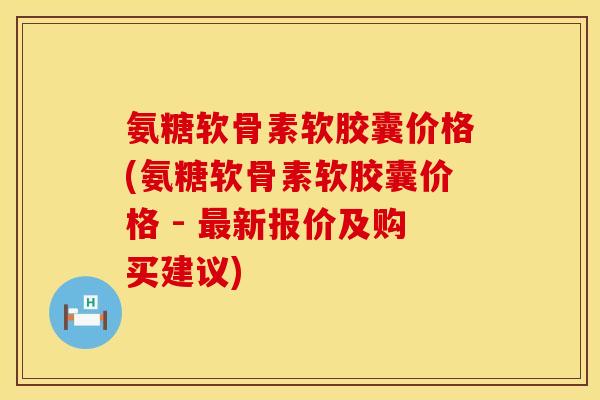 氨糖软骨素软胶囊价格(氨糖软骨素软胶囊价格 - 新报价及购买建议)