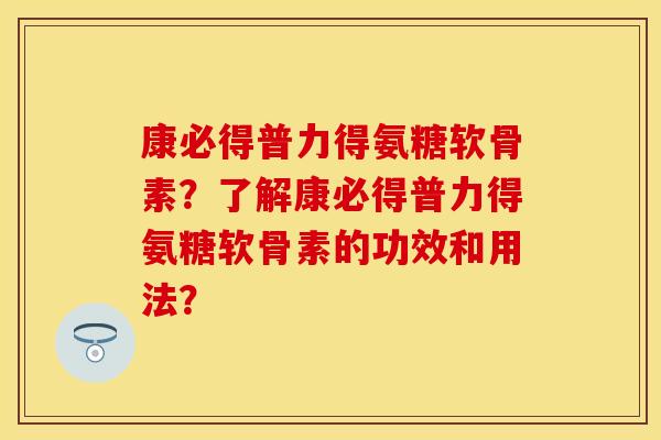 康必得普力得氨糖软骨素？了解康必得普力得氨糖软骨素的功效和用法？