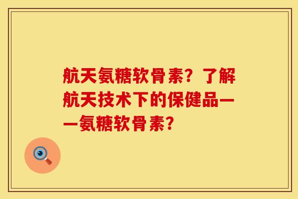 航天氨糖软骨素？了解航天技术下的保健品——氨糖软骨素？