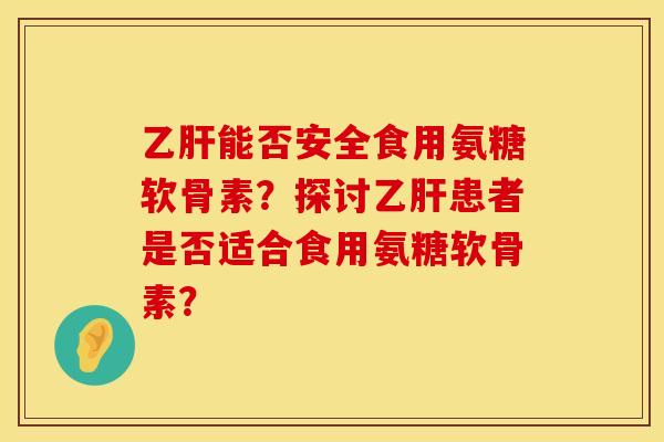 乙肝能否安全食用氨糖软骨素？探讨乙肝患者是否适合食用氨糖软骨素？