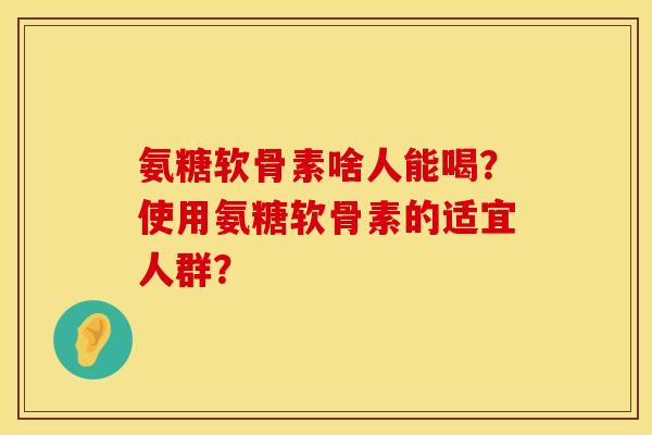 氨糖软骨素啥人能喝？使用氨糖软骨素的适宜人群？