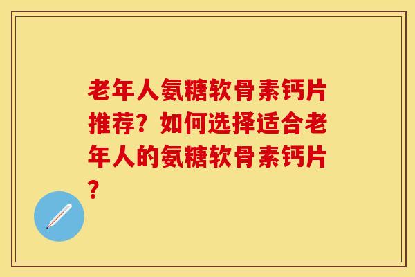 老年人氨糖软骨素钙片推荐？如何选择适合老年人的氨糖软骨素钙片？