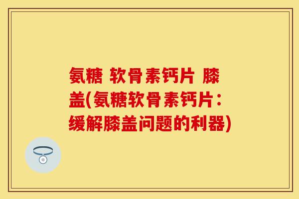 氨糖 软骨素钙片 膝盖(氨糖软骨素钙片：缓解膝盖问题的利器)