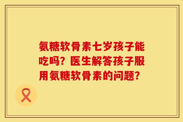 氨糖软骨素七岁孩子能吃吗？医生解答孩子服用氨糖软骨素的问题？