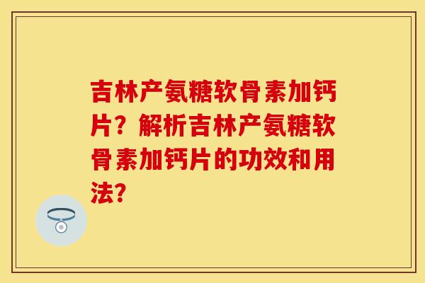 吉林产氨糖软骨素加钙片？解析吉林产氨糖软骨素加钙片的功效和用法？