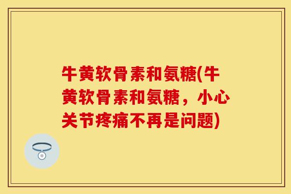 牛黄软骨素和氨糖(牛黄软骨素和氨糖，小心关节疼痛不再是问题)