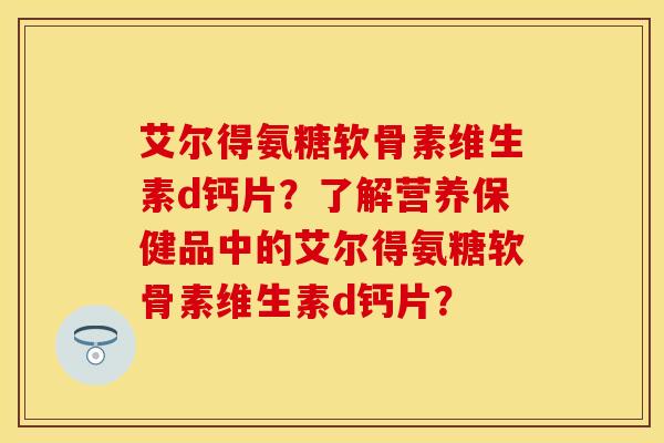 艾尔得氨糖软骨素维生素d钙片？了解营养保健品中的艾尔得氨糖软骨素维生素d钙片？
