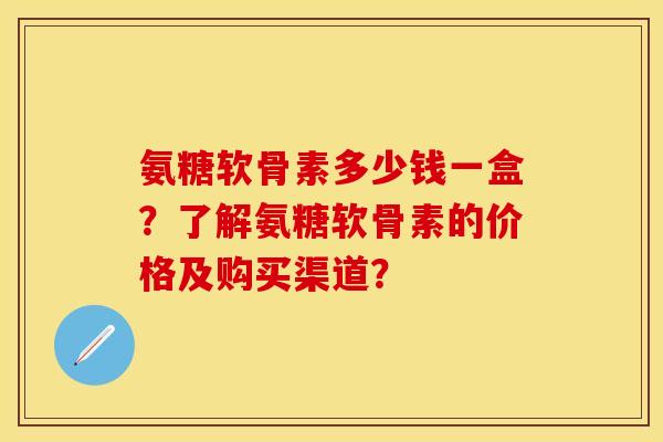 氨糖软骨素多少钱一盒？了解氨糖软骨素的价格及购买渠道？