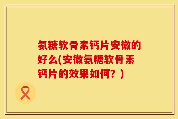 氨糖软骨素钙片安徽的好么(安徽氨糖软骨素钙片的效果如何？)