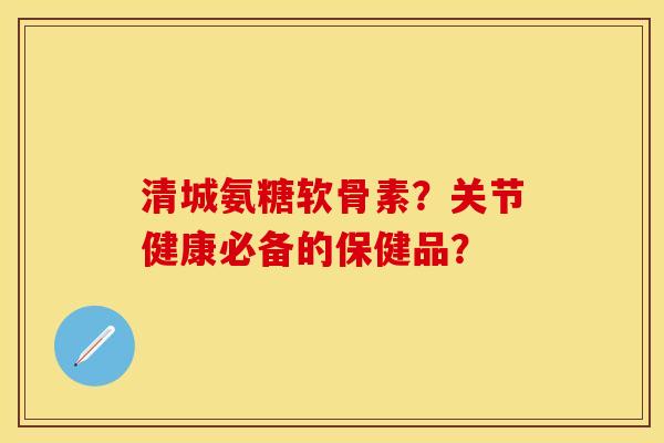 清城氨糖软骨素？关节健康必备的保健品？